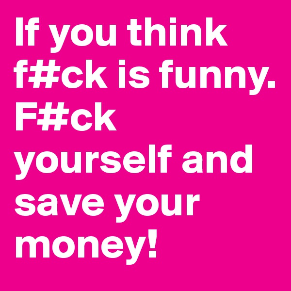 If you think f#ck is funny.
F#ck yourself and save your money!