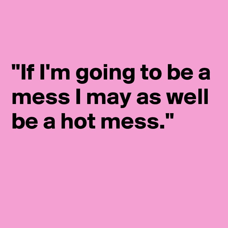 

"If I'm going to be a mess I may as well be a hot mess."


