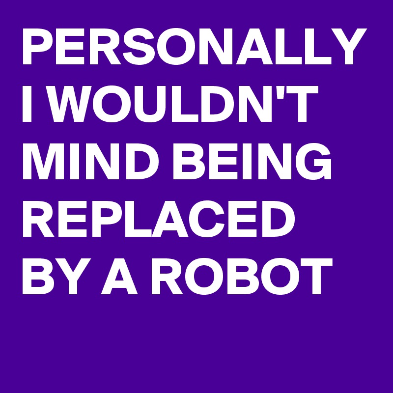 PERSONALLY 
I WOULDN'T MIND BEING REPLACED BY A ROBOT