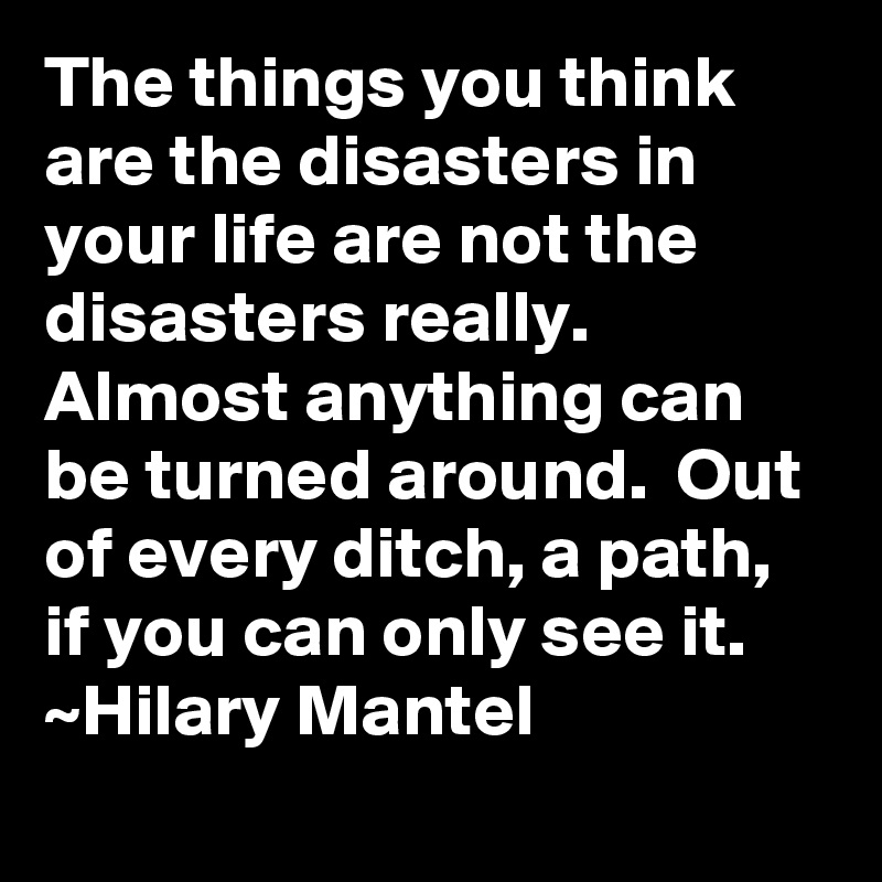 The things you think are the disasters in your life are not the disasters really.  Almost anything can be turned around.  Out of every ditch, a path, if you can only see it.
~Hilary Mantel
