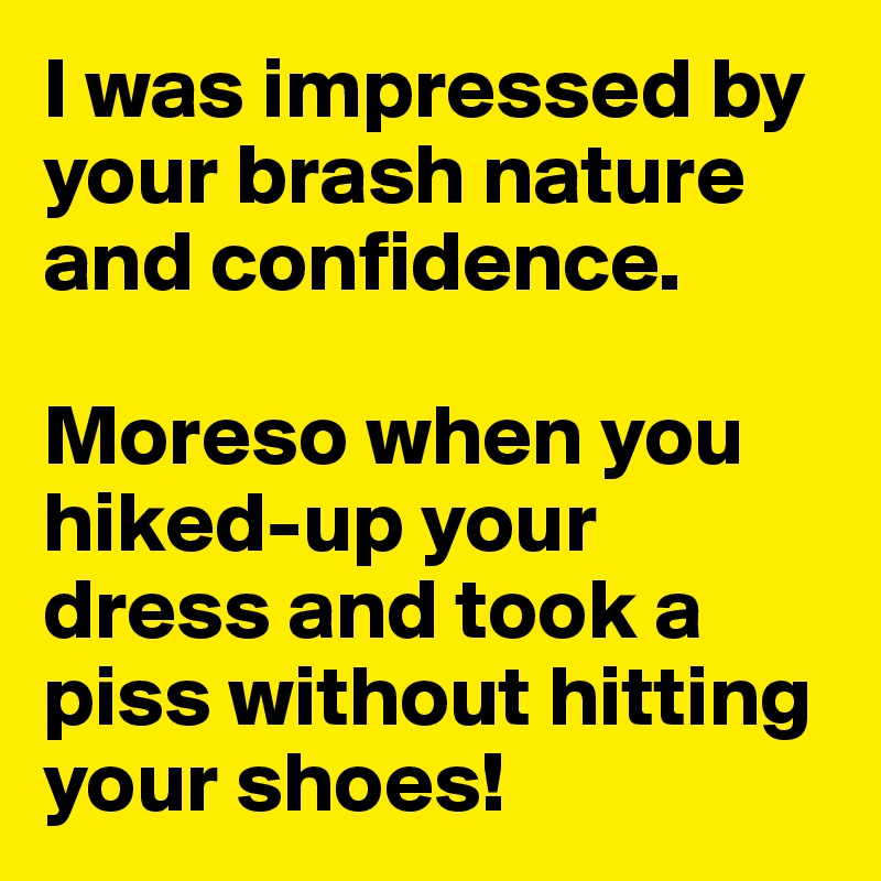 I was impressed by your brash nature and confidence. 

Moreso when you hiked-up your dress and took a piss without hitting your shoes!