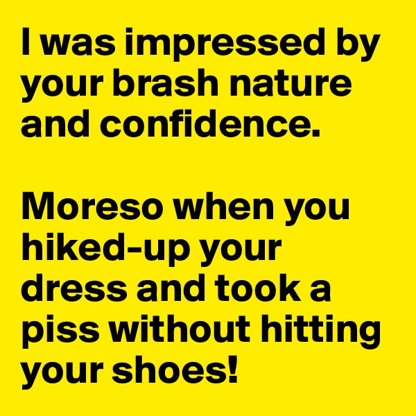 I was impressed by your brash nature and confidence. 

Moreso when you hiked-up your dress and took a piss without hitting your shoes!