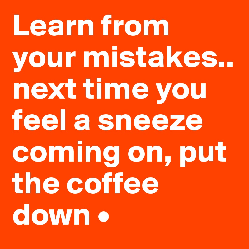 Learn from your mistakes..
next time you feel a sneeze coming on, put the coffee down •