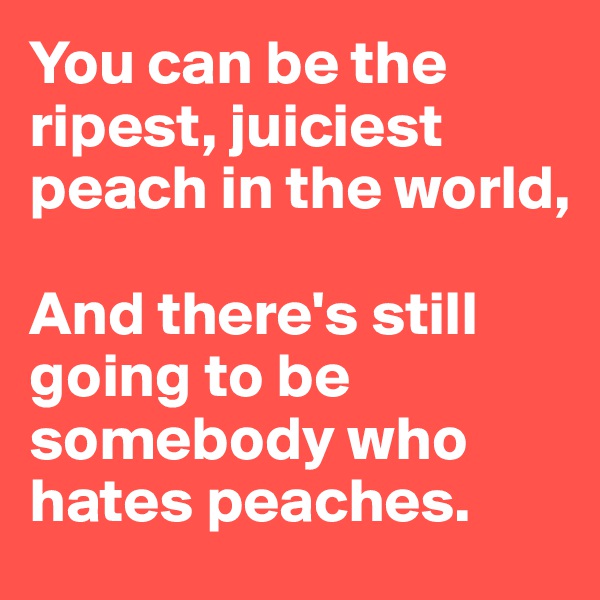 You can be the ripest, juiciest peach in the world,

And there's still going to be somebody who hates peaches.