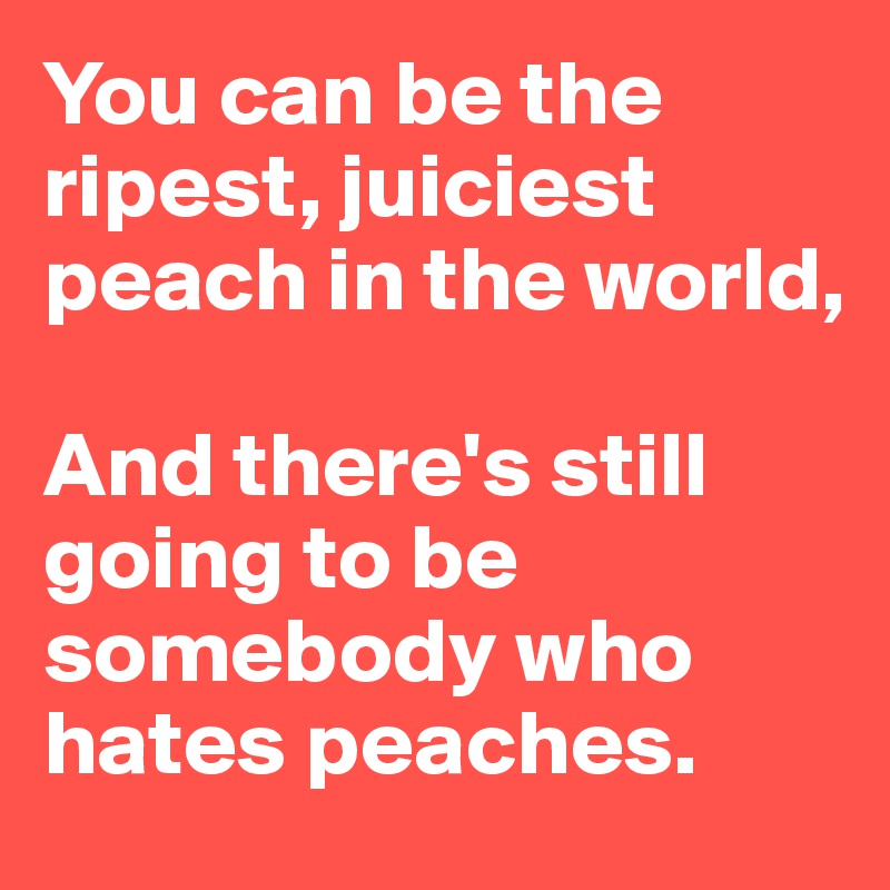 You can be the ripest, juiciest peach in the world,

And there's still going to be somebody who hates peaches.