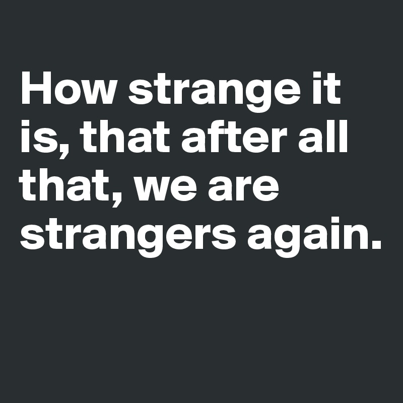 How strange it is, that after all that, we are strangers again. - Post ...