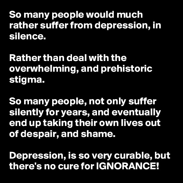 So many people would much rather suffer from depression, in silence. 

Rather than deal with the overwhelming, and prehistoric stigma. 

So many people, not only suffer silently for years, and eventually end up taking their own lives out of despair, and shame. 

Depression, is so very curable, but there's no cure for IGNORANCE! 