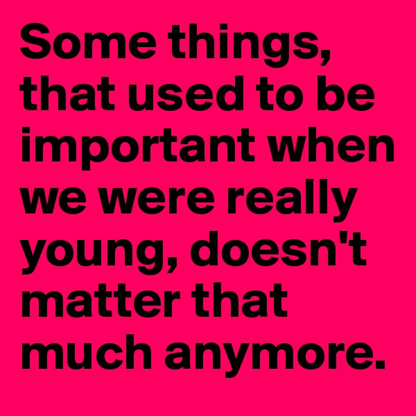 Some things, that used to be important when we were really young, doesn't matter that much anymore. 