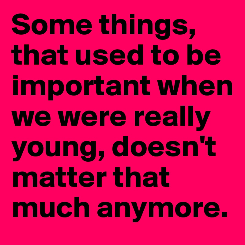 Some things, that used to be important when we were really young, doesn't matter that much anymore. 