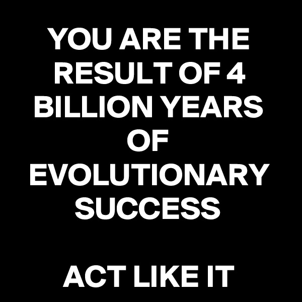 YOU ARE THE RESULT OF 4 BILLION YEARS OF EVOLUTIONARY SUCCESS

ACT LIKE IT