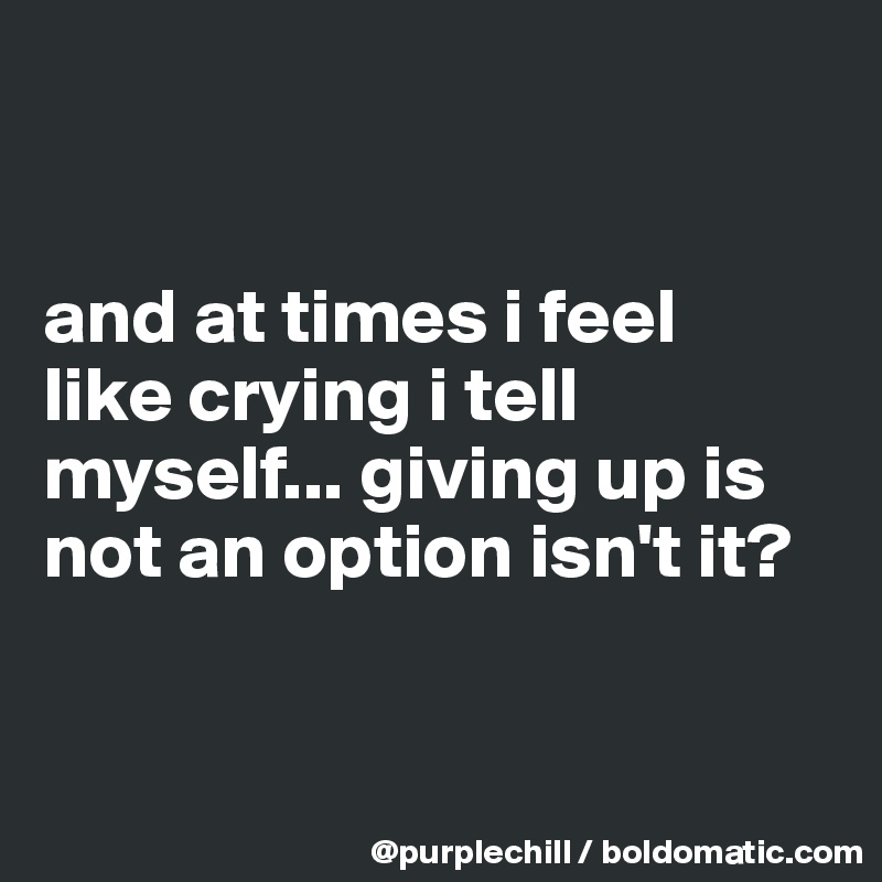 


and at times i feel 
like crying i tell 
myself... giving up is not an option isn't it?


