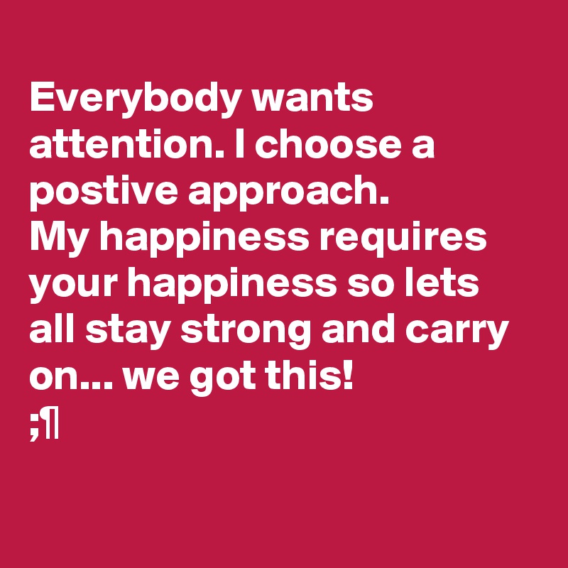 
Everybody wants attention. I choose a postive approach.
My happiness requires your happiness so lets all stay strong and carry on... we got this! 
;¶

