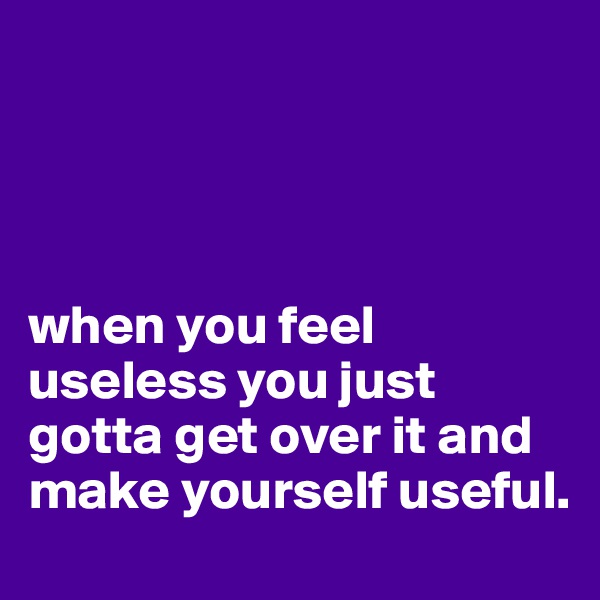 




when you feel useless you just gotta get over it and make yourself useful. 
