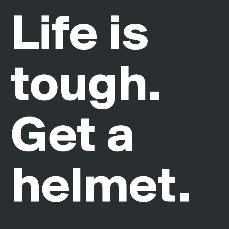 Life is tough.
Get a helmet.