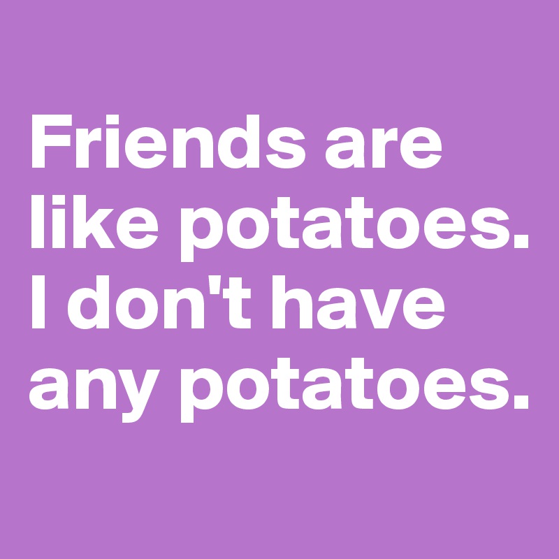 
Friends are like potatoes. I don't have any potatoes.