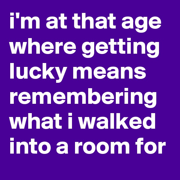 i'm at that age where getting lucky means remembering what i walked into a room for