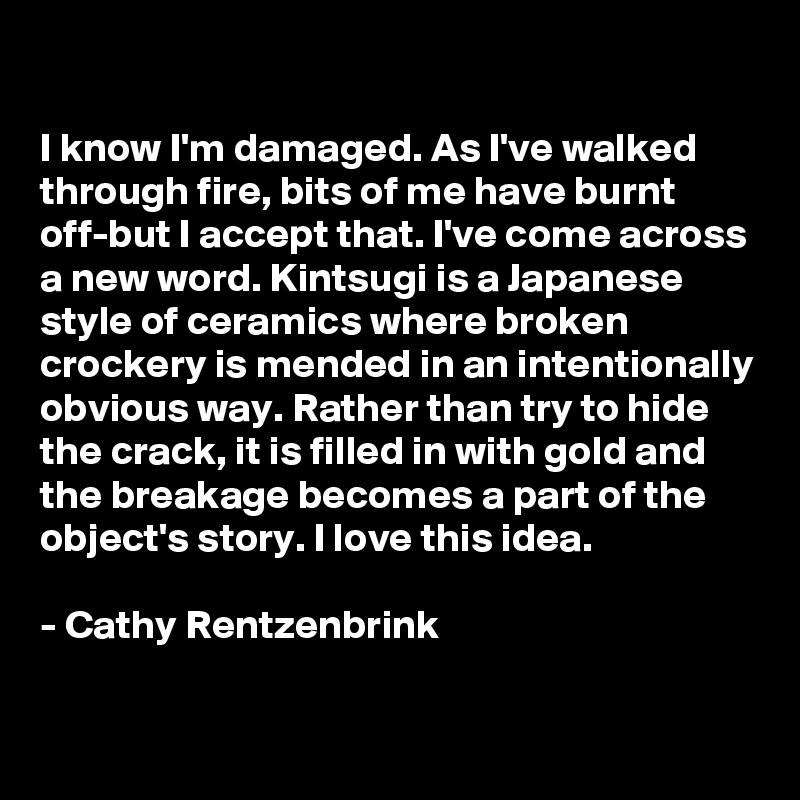 

I know I'm damaged. As I've walked through fire, bits of me have burnt off-but I accept that. I've come across a new word. Kintsugi is a Japanese style of ceramics where broken crockery is mended in an intentionally obvious way. Rather than try to hide the crack, it is filled in with gold and the breakage becomes a part of the object's story. I love this idea. 

- Cathy Rentzenbrink

