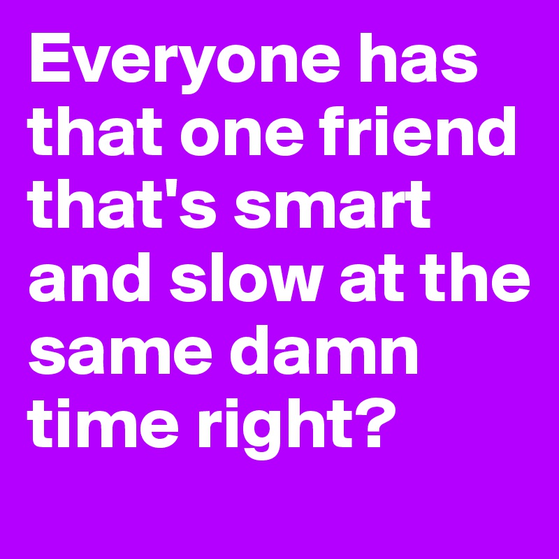 Everyone has that one friend that's smart and slow at the same damn time right? 