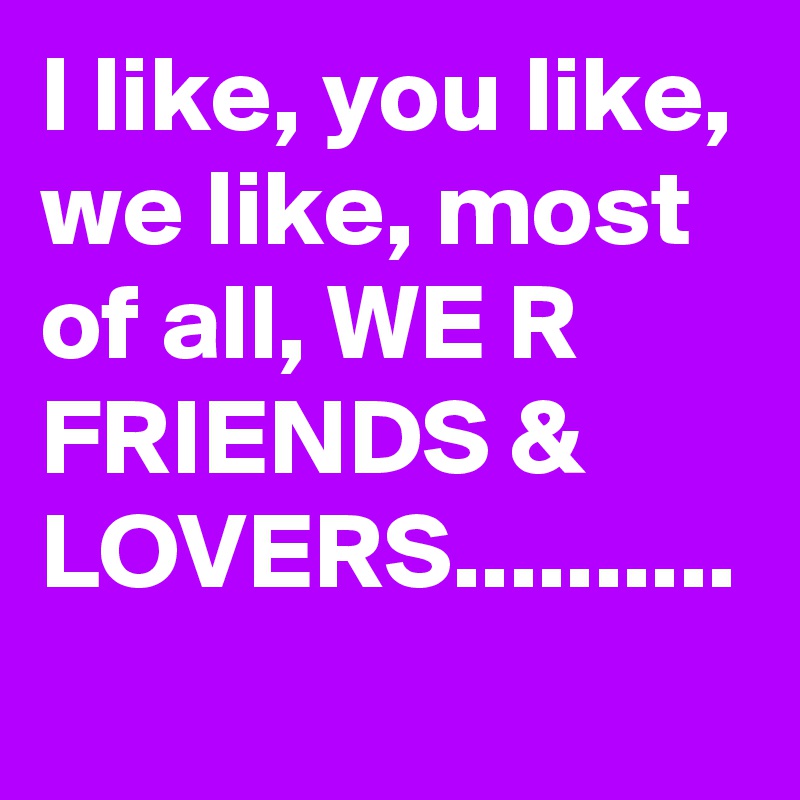 I like, you like, we like, most of all, WE R FRIENDS & LOVERS..........