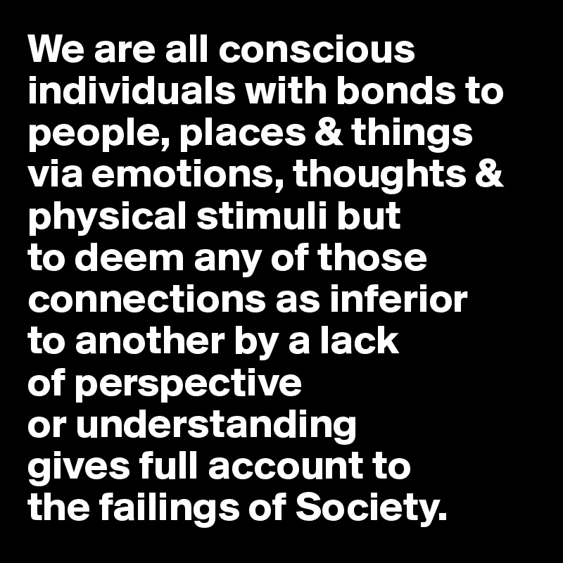 We are all conscious individuals with bonds to people, places & things via emotions, thoughts & physical stimuli but 
to deem any of those connections as inferior 
to another by a lack 
of perspective 
or understanding 
gives full account to 
the failings of Society.