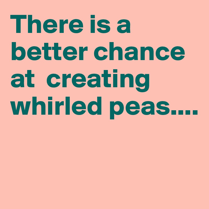 There is a better chance at  creating whirled peas....

