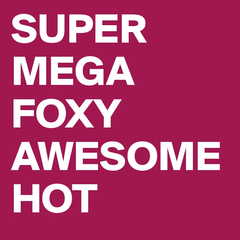 SUPER
MEGA
FOXY
AWESOME
HOT