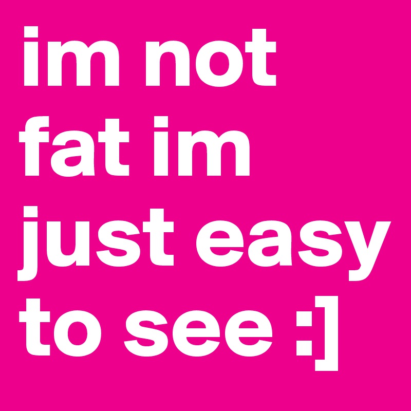 im not fat im just easy to see :]
