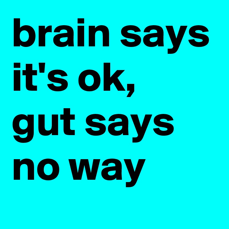 brain says it's ok, 
gut says 
no way