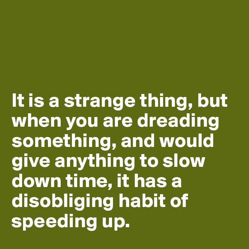 



It is a strange thing, but when you are dreading something, and would give anything to slow down time, it has a disobliging habit of speeding up.