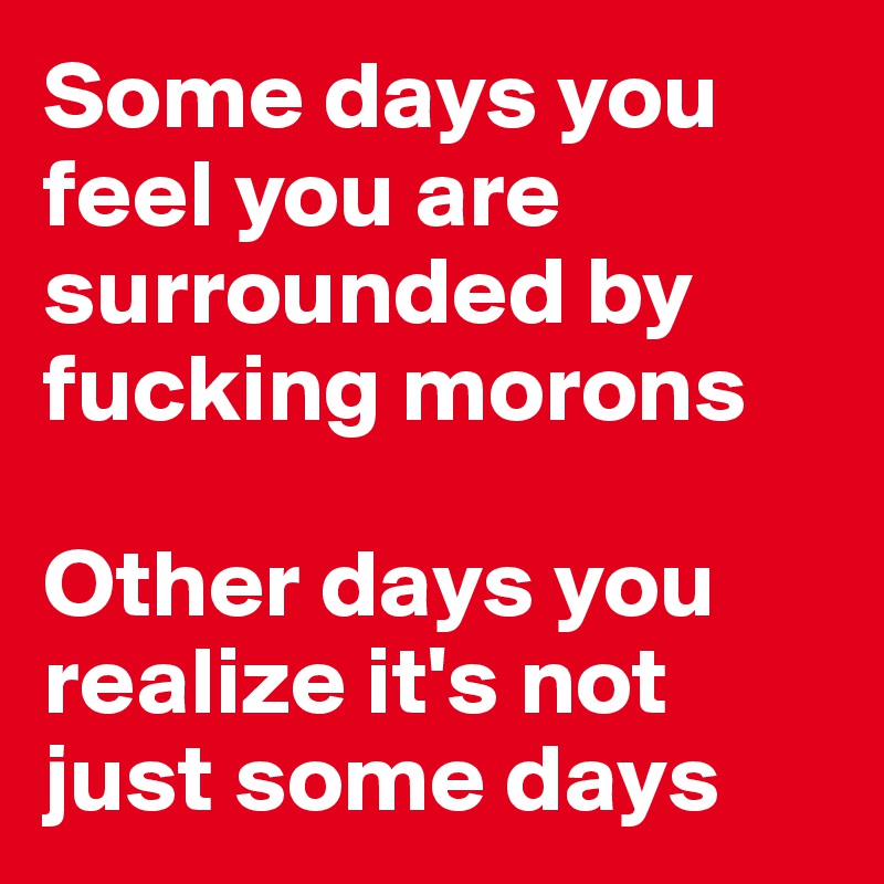 Some days you feel you are surrounded by fucking morons

Other days you realize it's not just some days