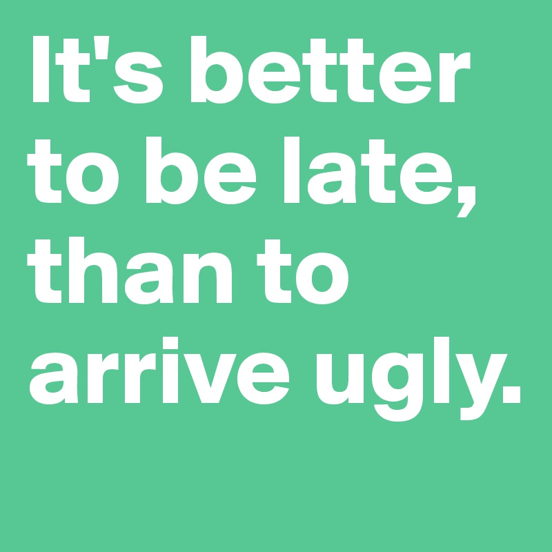 It's better to be late, than to arrive ugly.