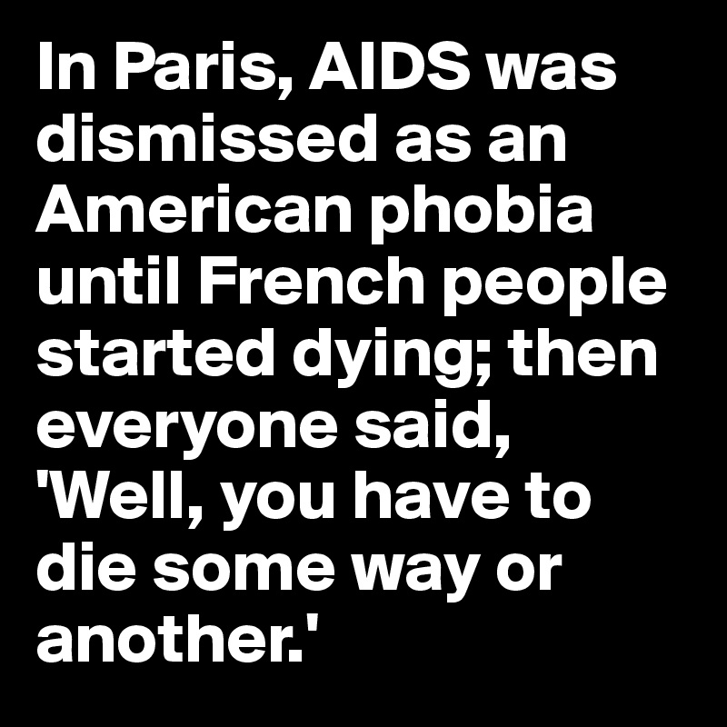 In Paris, AIDS was dismissed as an American phobia until French people started dying; then everyone said, 'Well, you have to die some way or another.'
