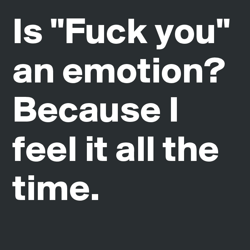 Is "Fuck you" an emotion? Because I feel it all the time. 