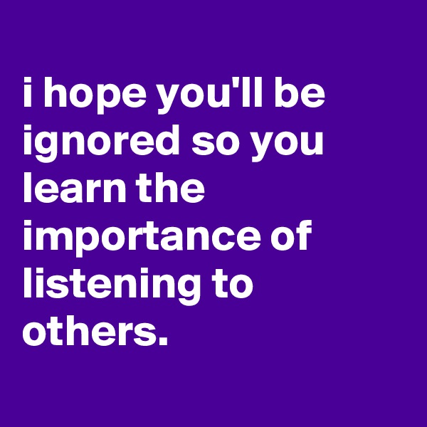 
i hope you'll be ignored so you learn the importance of listening to others.
