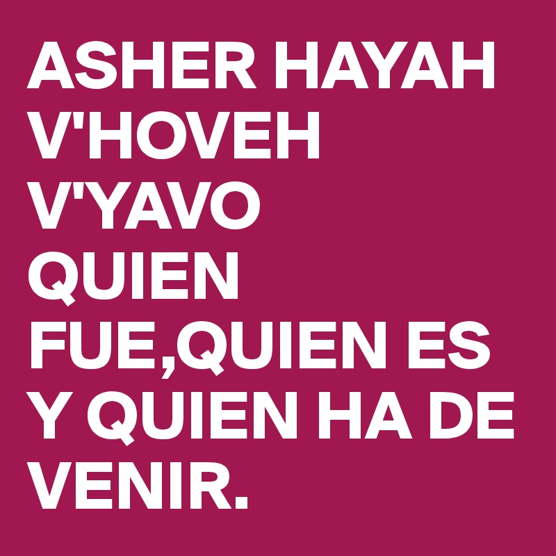 ASHER HAYAH V'HOVEH V'YAVO
QUIEN FUE,QUIEN ES Y QUIEN HA DE VENIR.