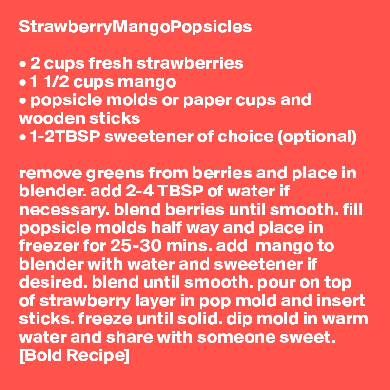 StrawberryMangoPopsicles

• 2 cups fresh strawberries
• 1  1/2 cups mango
• popsicle molds or paper cups and wooden sticks
• 1-2TBSP sweetener of choice (optional)

remove greens from berries and place in blender. add 2-4 TBSP of water if necessary. blend berries until smooth. fill popsicle molds half way and place in freezer for 25-30 mins. add  mango to blender with water and sweetener if desired. blend until smooth. pour on top of strawberry layer in pop mold and insert sticks. freeze until solid. dip mold in warm water and share with someone sweet. [Bold Recipe]