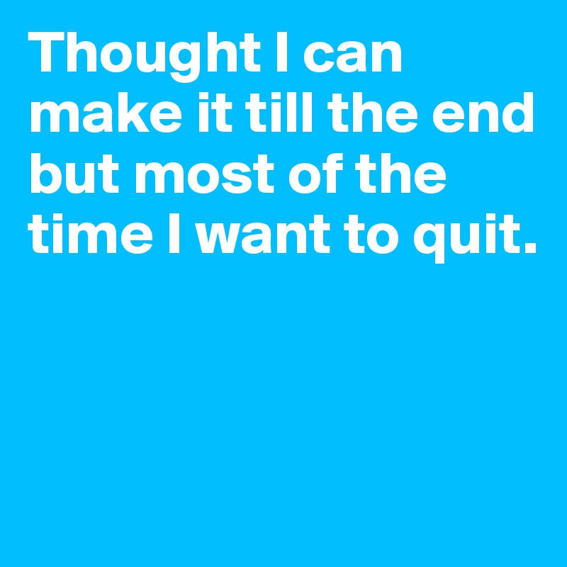 Thought I can make it till the end but most of the time I want to quit.



