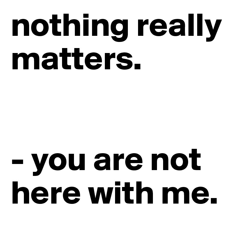 nothing really matters. 


- you are not here with me. 