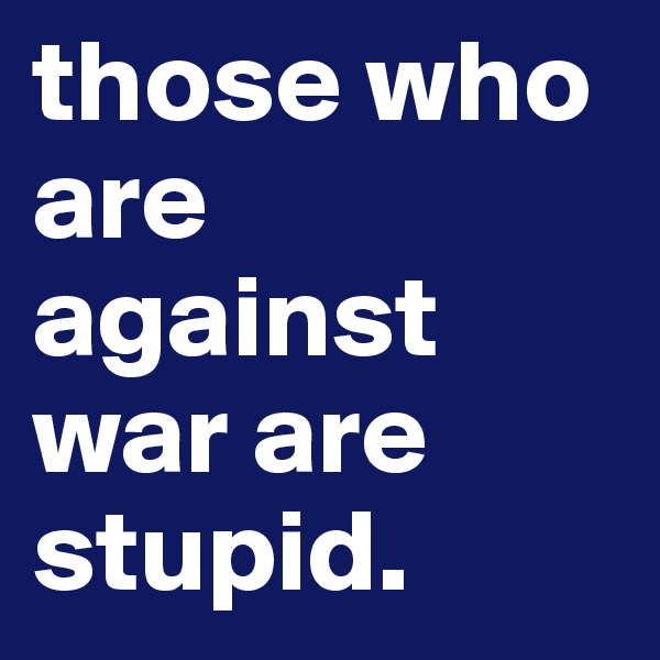 those who are against war are stupid. 