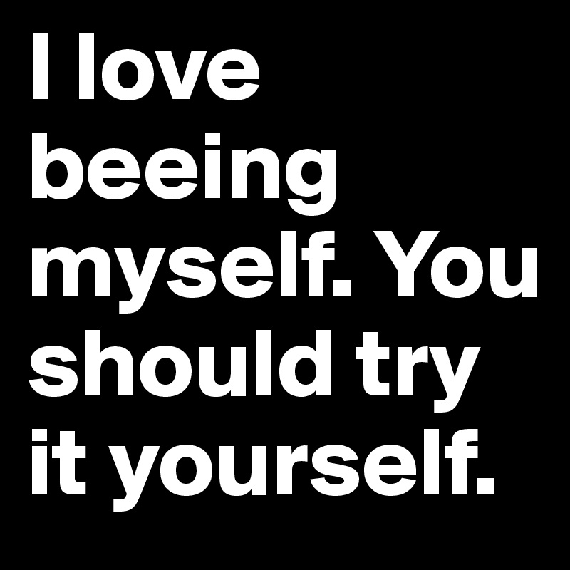 I love beeing myself. You should try it yourself.