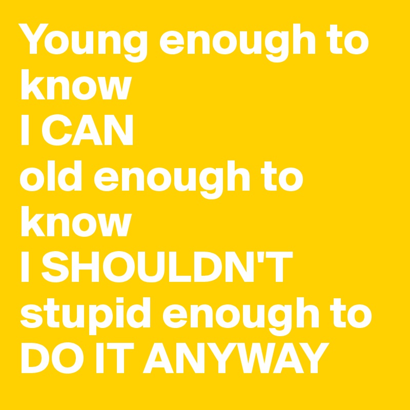 Young enough to know
I CAN
old enough to know 
I SHOULDN'T 
stupid enough to DO IT ANYWAY