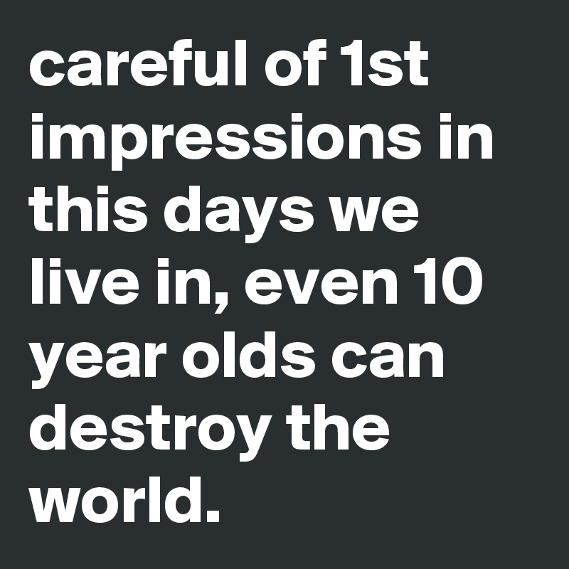 careful of 1st impressions in this days we live in, even 10 year olds can destroy the world.