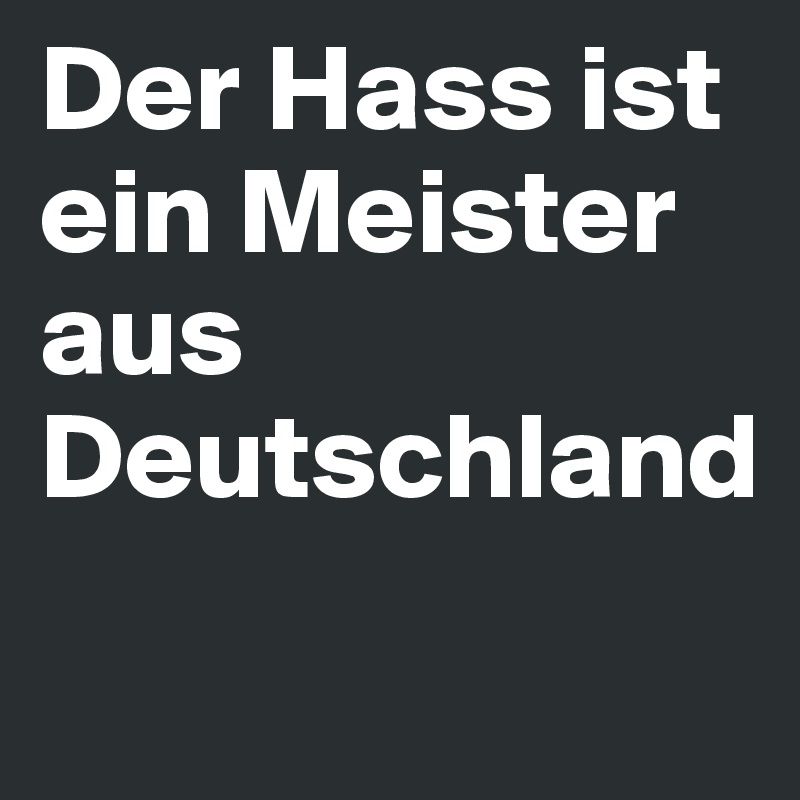 Der Hass ist ein Meister aus 
Deutschland
