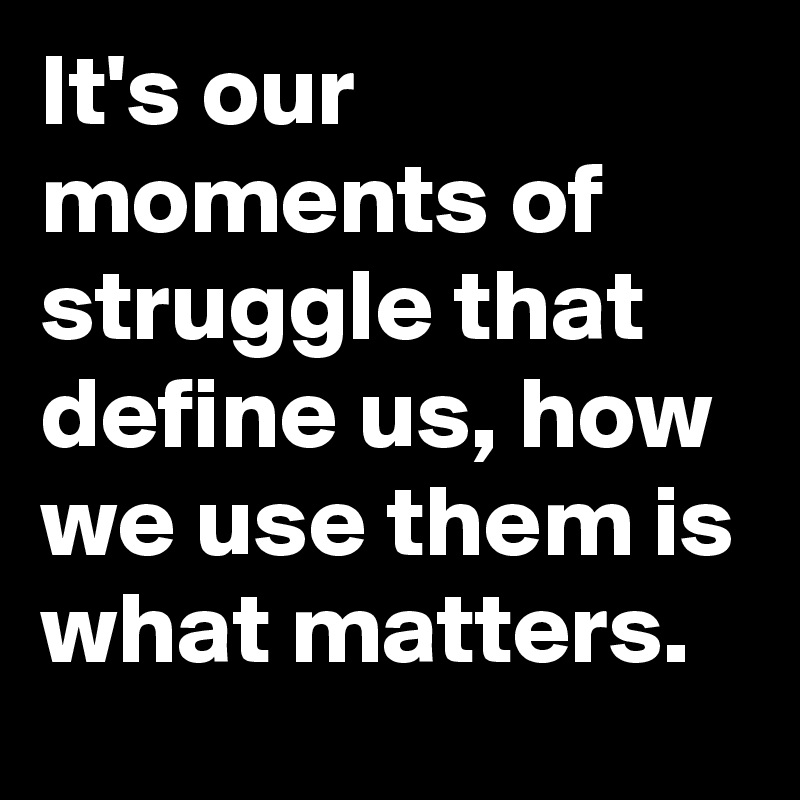 It's our moments of struggle that define us, how we use them is what matters.