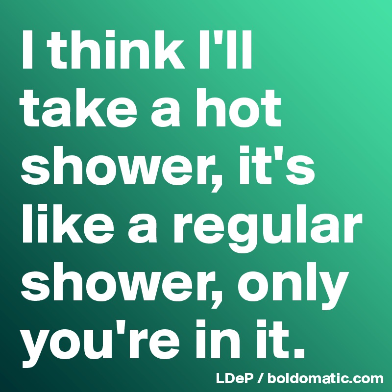 I think I'll take a hot shower, it's like a regular shower, only you're in it. 