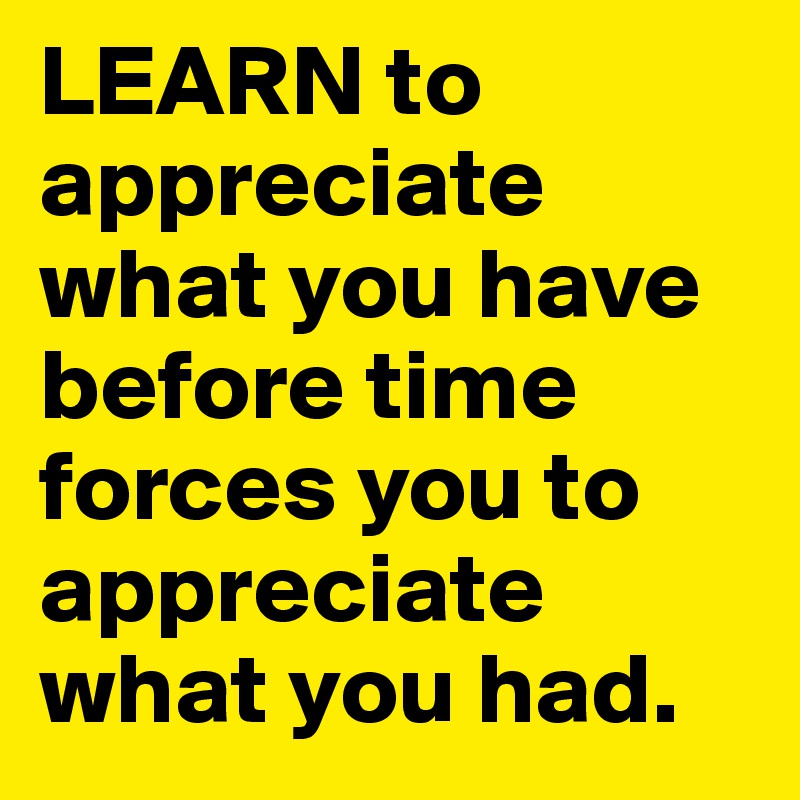 LEARN to appreciate what you have before time forces you to appreciate what you had.