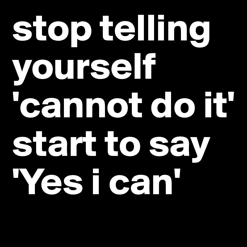 stop telling yourself 'cannot do it' 
start to say 'Yes i can' 