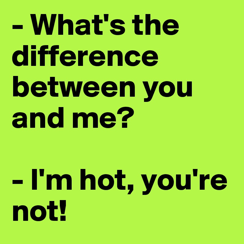 - What's the difference between you and me?

- I'm hot, you're    not!