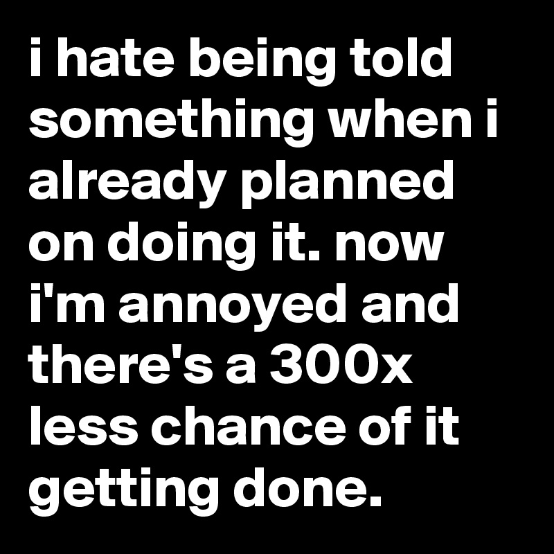 i hate being told something when i already planned on doing it. now i'm annoyed and there's a 300x less chance of it getting done.