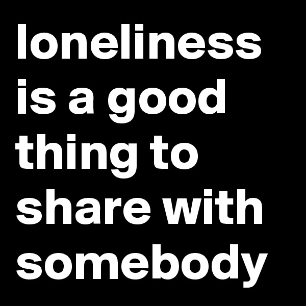 loneliness is a good thing to share with somebody